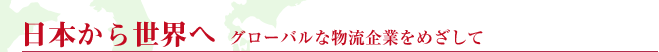 日本から世界へ　グローバルな物流企業をめざして