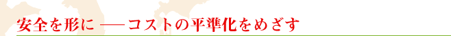 安全を形に　　コストの平準化をめざす