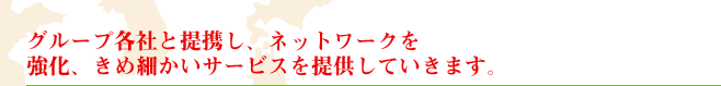 グループ各社と提携し、ネットワークを 強化、きめ細かいサービスを提供していきます。