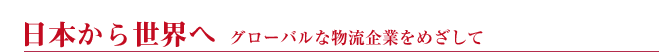 日本から世界へ　グローバルな物流企業をめざして